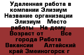 Удаленная работа в компании Элизиум › Название организации ­ Элизиум › Место работы ­ На дому › Возраст от ­ 16 - Все города Работа » Вакансии   . Алтайский край,Змеиногорск г.